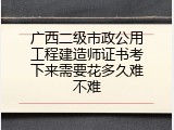 广西二级市政公用工程建造师证书考下来需要花多久难不难