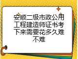 安顺二级市政公用工程建造师证书考下来需要花多久难不难