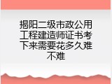揭阳二级市政公用工程建造师证书考下来需要花多久难不难