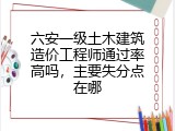 六安一级土木建筑造价工程师通过率高吗，主要失分点在哪