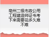 亳州二级市政公用工程建造师证书考下来需要花多久难不难