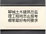 聊城土木建筑总监理工程师怎么报考哪家最好有何要求