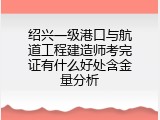 绍兴一级港口与航道工程建造师考完证有什么好处含金量分析
