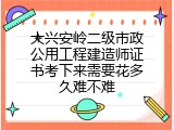 大兴安岭二级市政公用工程建造师证书考下来需要花多久难不难