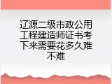辽源二级市政公用工程建造师证书考下来需要花多久难不难