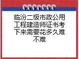 临汾二级市政公用工程建造师证书考下来需要花多久难不难