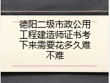 德阳二级市政公用工程建造师证书考下来需要花多久难不难