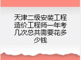 天津二级安装工程造价工程师一年考几次总共需要花多少钱