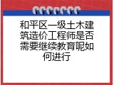 和平区一级土木建筑造价工程师是否需要继续教育呢如何进行