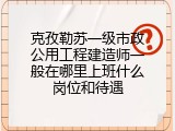 克孜勒苏一级市政公用工程建造师一般在哪里上班什么岗位和待遇