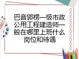 巴音郭楞一级市政公用工程建造师一般在哪里上班什么岗位和待遇