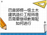巴音郭楞一级土木建筑造价工程师是否需要继续教育呢如何进行