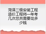 菏泽二级安装工程造价工程师一年考几次总共需要花多少钱