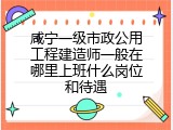 咸宁一级市政公用工程建造师一般在哪里上班什么岗位和待遇