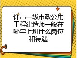 许昌一级市政公用工程建造师一般在哪里上班什么岗位和待遇