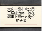 大庆一级市政公用工程建造师一般在哪里上班什么岗位和待遇
