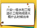 六安一级水利工程造价工程师成绩大概什么时候出来