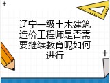 辽宁一级土木建筑造价工程师是否需要继续教育呢如何进行