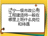 辽宁一级市政公用工程建造师一般在哪里上班什么岗位和待遇