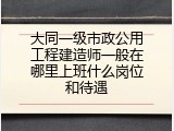 大同一级市政公用工程建造师一般在哪里上班什么岗位和待遇