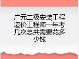 广元二级安装工程造价工程师一年考几次总共需要花多少钱