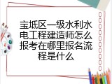 宝坻区一级水利水电工程建造师怎么报考在哪里报名流程是什么