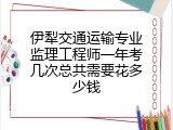 伊犁交通运输专业监理工程师一年考几次总共需要花多少钱