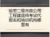 哈密二级市政公用工程建造师考试代报名和培训机构哪里有