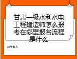 甘肃一级水利水电工程建造师怎么报考在哪里报名流程是什么