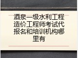酒泉一级水利工程造价工程师考试代报名和培训机构哪里有
