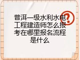 普洱一级水利水电工程建造师怎么报考在哪里报名流程是什么