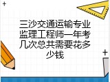 三沙交通运输专业监理工程师一年考几次总共需要花多少钱