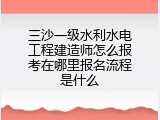 三沙一级水利水电工程建造师怎么报考在哪里报名流程是什么