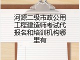河源二级市政公用工程建造师考试代报名和培训机构哪里有