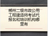 郴州二级市政公用工程建造师考试代报名和培训机构哪里有