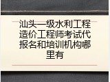 汕头一级水利工程造价工程师考试代报名和培训机构哪里有