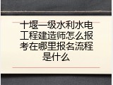 十堰一级水利水电工程建造师怎么报考在哪里报名流程是什么