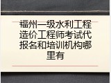 福州一级水利工程造价工程师考试代报名和培训机构哪里有