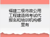 福建二级市政公用工程建造师考试代报名和培训机构哪里有