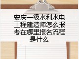 安庆一级水利水电工程建造师怎么报考在哪里报名流程是什么