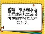 铜陵一级水利水电工程建造师怎么报考在哪里报名流程是什么