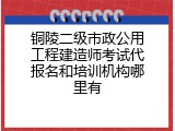 铜陵二级市政公用工程建造师考试代报名和培训机构哪里有