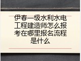伊春一级水利水电工程建造师怎么报考在哪里报名流程是什么