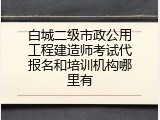 白城二级市政公用工程建造师考试代报名和培训机构哪里有