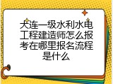 大连一级水利水电工程建造师怎么报考在哪里报名流程是什么