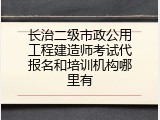长治二级市政公用工程建造师考试代报名和培训机构哪里有
