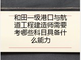 和田一级港口与航道工程建造师需要考哪些科目具备什么能力
