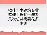 喀什土木建筑专业监理工程师一年考几次总共需要花多少钱