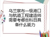 乌兰察布一级港口与航道工程建造师需要考哪些科目具备什么能力