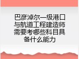 巴彦淖尔一级港口与航道工程建造师需要考哪些科目具备什么能力